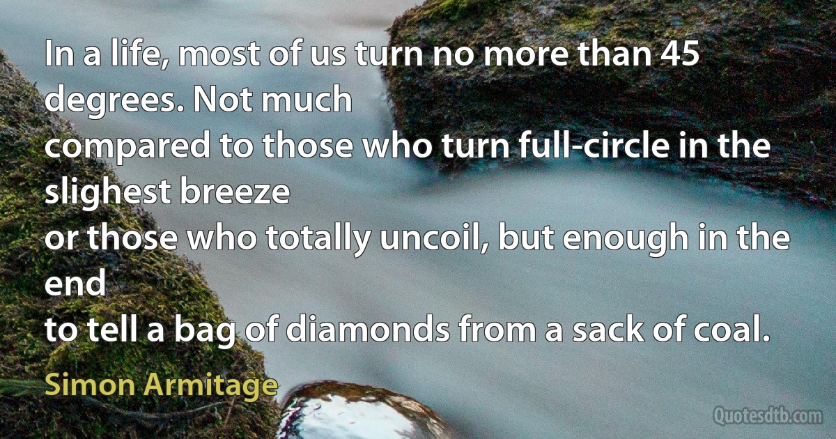 In a life, most of us turn no more than 45 degrees. Not much
compared to those who turn full-circle in the slighest breeze
or those who totally uncoil, but enough in the end
to tell a bag of diamonds from a sack of coal. (Simon Armitage)