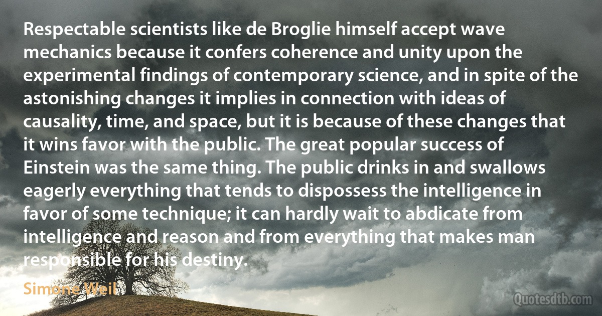 Respectable scientists like de Broglie himself accept wave mechanics because it confers coherence and unity upon the experimental findings of contemporary science, and in spite of the astonishing changes it implies in connection with ideas of causality, time, and space, but it is because of these changes that it wins favor with the public. The great popular success of Einstein was the same thing. The public drinks in and swallows eagerly everything that tends to dispossess the intelligence in favor of some technique; it can hardly wait to abdicate from intelligence and reason and from everything that makes man responsible for his destiny. (Simone Weil)