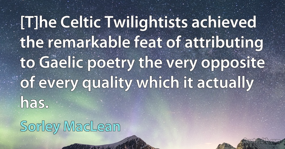 [T]he Celtic Twilightists achieved the remarkable feat of attributing to Gaelic poetry the very opposite of every quality which it actually has. (Sorley MacLean)