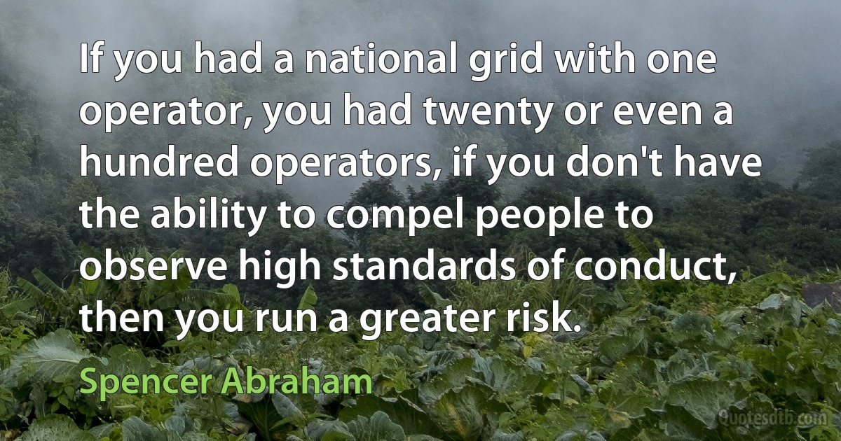 If you had a national grid with one operator, you had twenty or even a hundred operators, if you don't have the ability to compel people to observe high standards of conduct, then you run a greater risk. (Spencer Abraham)