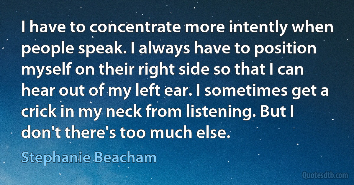 I have to concentrate more intently when people speak. I always have to position myself on their right side so that I can hear out of my left ear. I sometimes get a crick in my neck from listening. But I don't there's too much else. (Stephanie Beacham)