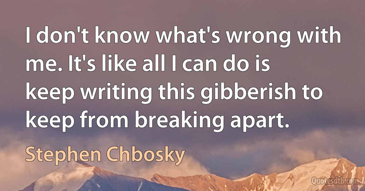 I don't know what's wrong with me. It's like all I can do is keep writing this gibberish to keep from breaking apart. (Stephen Chbosky)