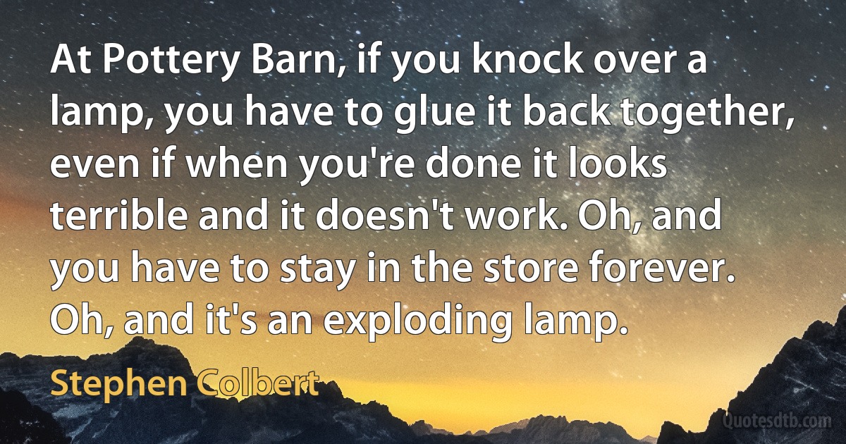 At Pottery Barn, if you knock over a lamp, you have to glue it back together, even if when you're done it looks terrible and it doesn't work. Oh, and you have to stay in the store forever. Oh, and it's an exploding lamp. (Stephen Colbert)