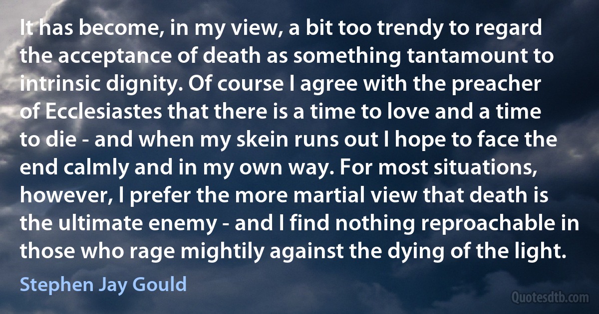 It has become, in my view, a bit too trendy to regard the acceptance of death as something tantamount to intrinsic dignity. Of course I agree with the preacher of Ecclesiastes that there is a time to love and a time to die - and when my skein runs out I hope to face the end calmly and in my own way. For most situations, however, I prefer the more martial view that death is the ultimate enemy - and I find nothing reproachable in those who rage mightily against the dying of the light. (Stephen Jay Gould)