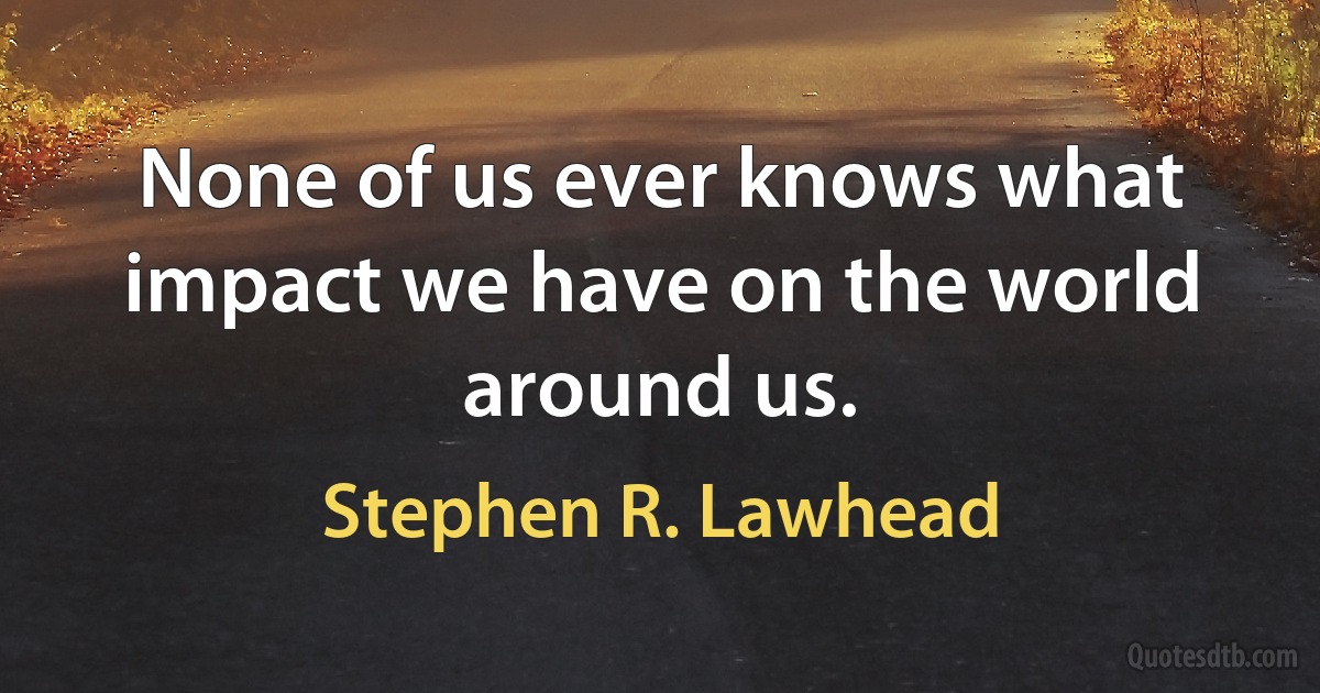 None of us ever knows what impact we have on the world around us. (Stephen R. Lawhead)