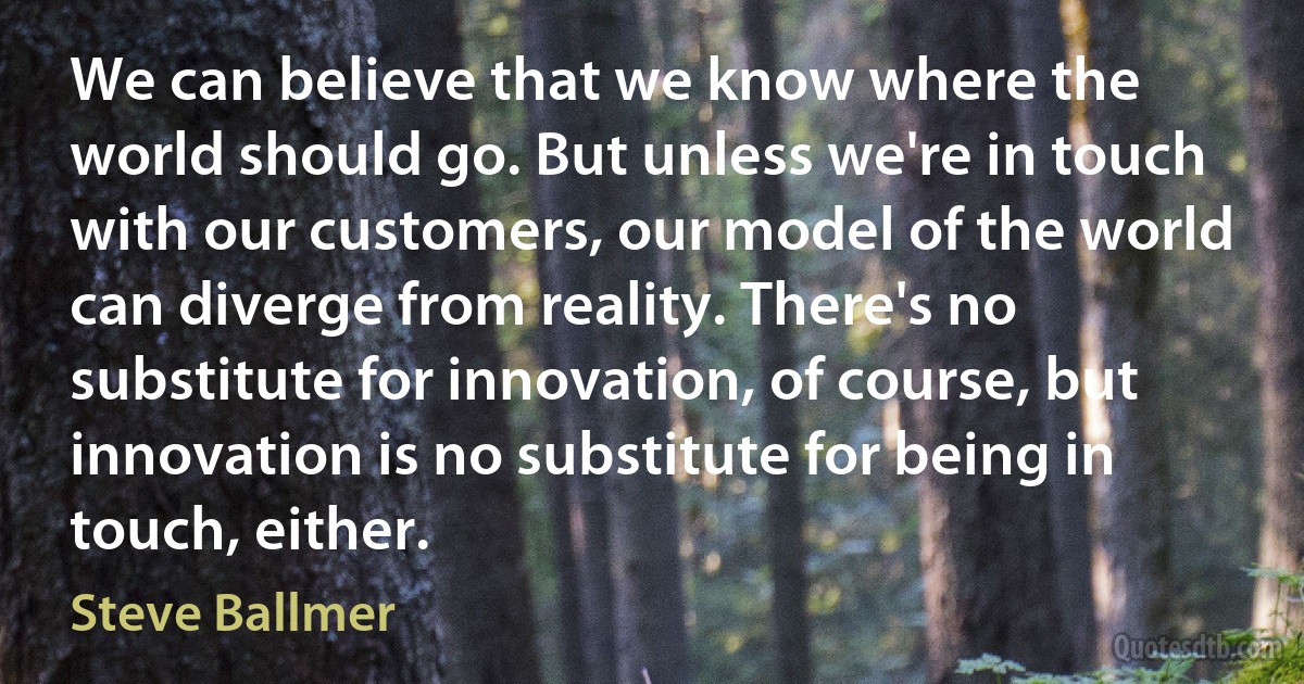 We can believe that we know where the world should go. But unless we're in touch with our customers, our model of the world can diverge from reality. There's no substitute for innovation, of course, but innovation is no substitute for being in touch, either. (Steve Ballmer)