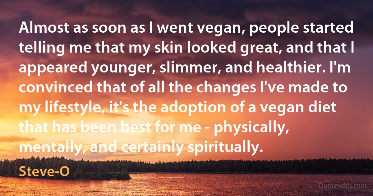 Almost as soon as I went vegan, people started telling me that my skin looked great, and that I appeared younger, slimmer, and healthier. I'm convinced that of all the changes I've made to my lifestyle, it's the adoption of a vegan diet that has been best for me - physically, mentally, and certainly spiritually. (Steve-O)