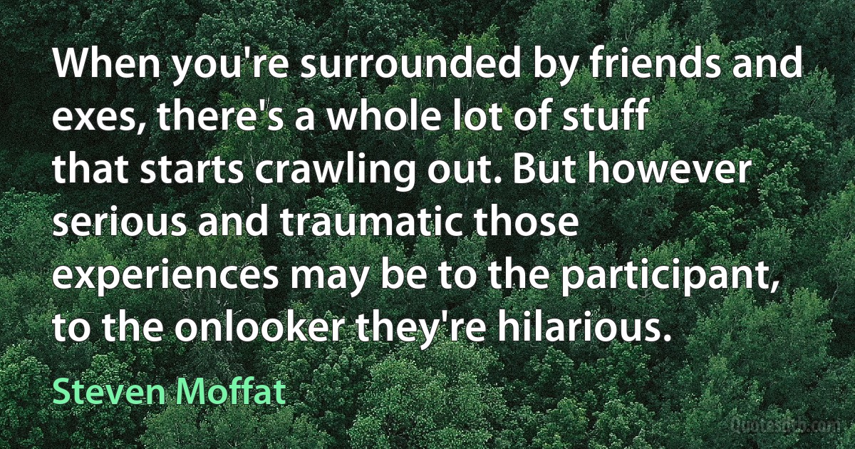 When you're surrounded by friends and exes, there's a whole lot of stuff that starts crawling out. But however serious and traumatic those experiences may be to the participant, to the onlooker they're hilarious. (Steven Moffat)