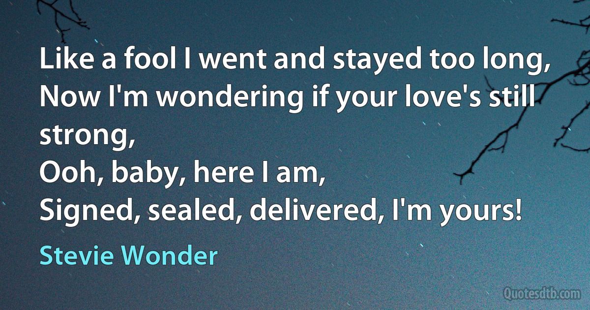 Like a fool I went and stayed too long,
Now I'm wondering if your love's still strong,
Ooh, baby, here I am,
Signed, sealed, delivered, I'm yours! (Stevie Wonder)