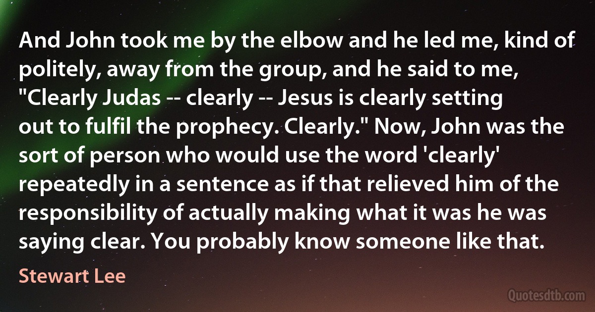 And John took me by the elbow and he led me, kind of politely, away from the group, and he said to me, "Clearly Judas -- clearly -- Jesus is clearly setting out to fulfil the prophecy. Clearly." Now, John was the sort of person who would use the word 'clearly' repeatedly in a sentence as if that relieved him of the responsibility of actually making what it was he was saying clear. You probably know someone like that. (Stewart Lee)