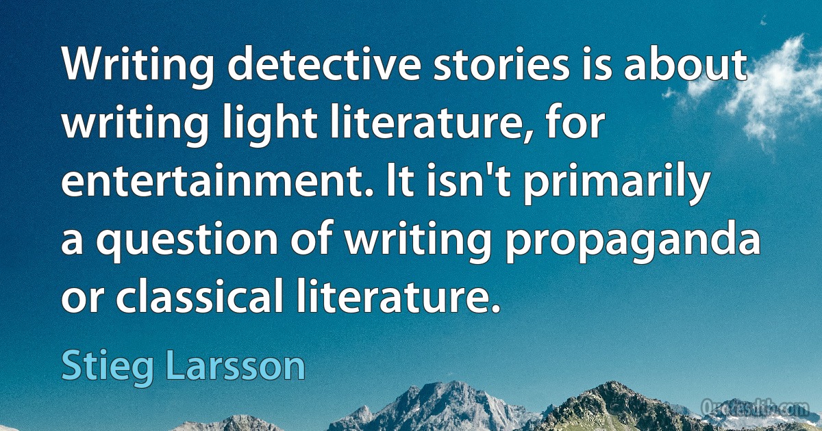 Writing detective stories is about writing light literature, for entertainment. It isn't primarily a question of writing propaganda or classical literature. (Stieg Larsson)