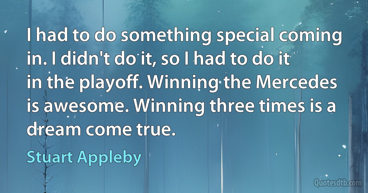 I had to do something special coming in. I didn't do it, so I had to do it in the playoff. Winning the Mercedes is awesome. Winning three times is a dream come true. (Stuart Appleby)