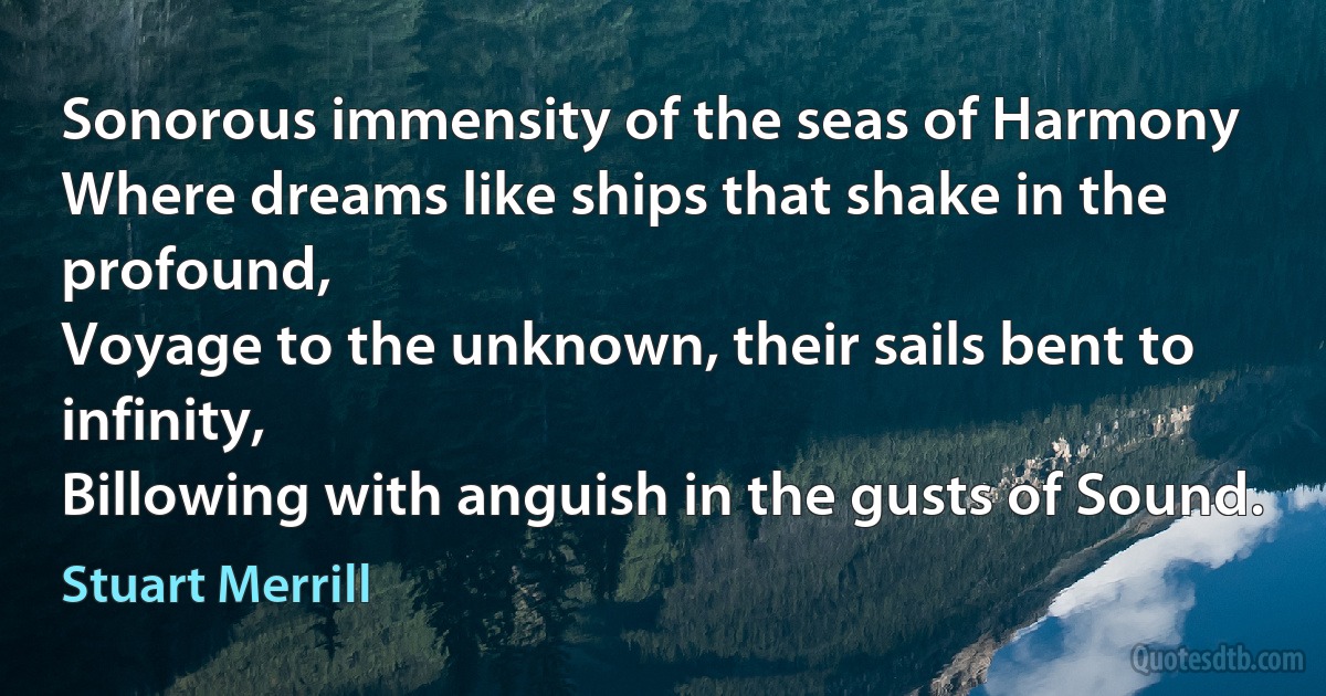 Sonorous immensity of the seas of Harmony
Where dreams like ships that shake in the profound,
Voyage to the unknown, their sails bent to infinity,
Billowing with anguish in the gusts of Sound. (Stuart Merrill)