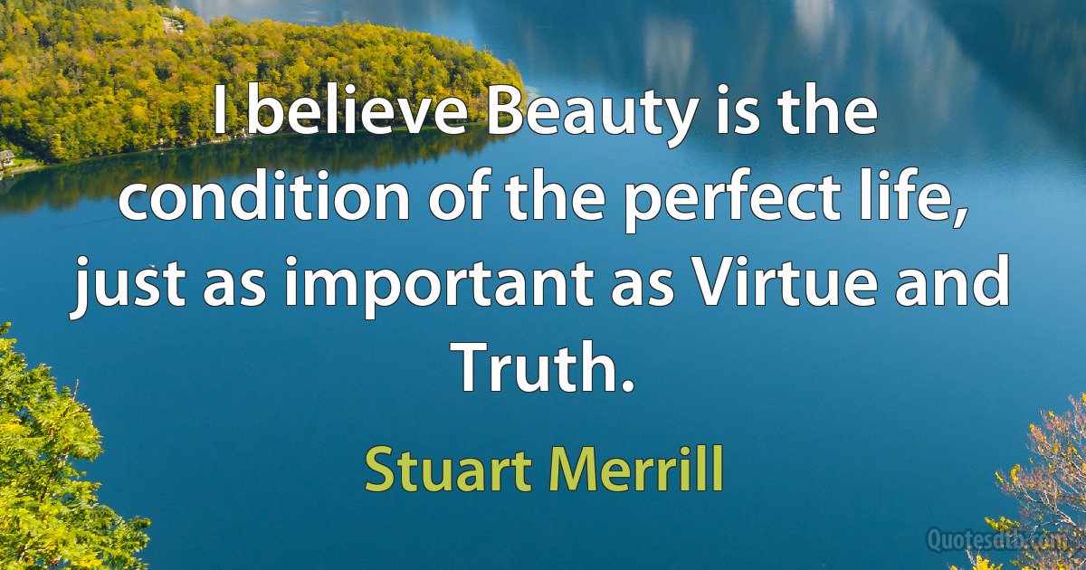 I believe Beauty is the condition of the perfect life, just as important as Virtue and Truth. (Stuart Merrill)