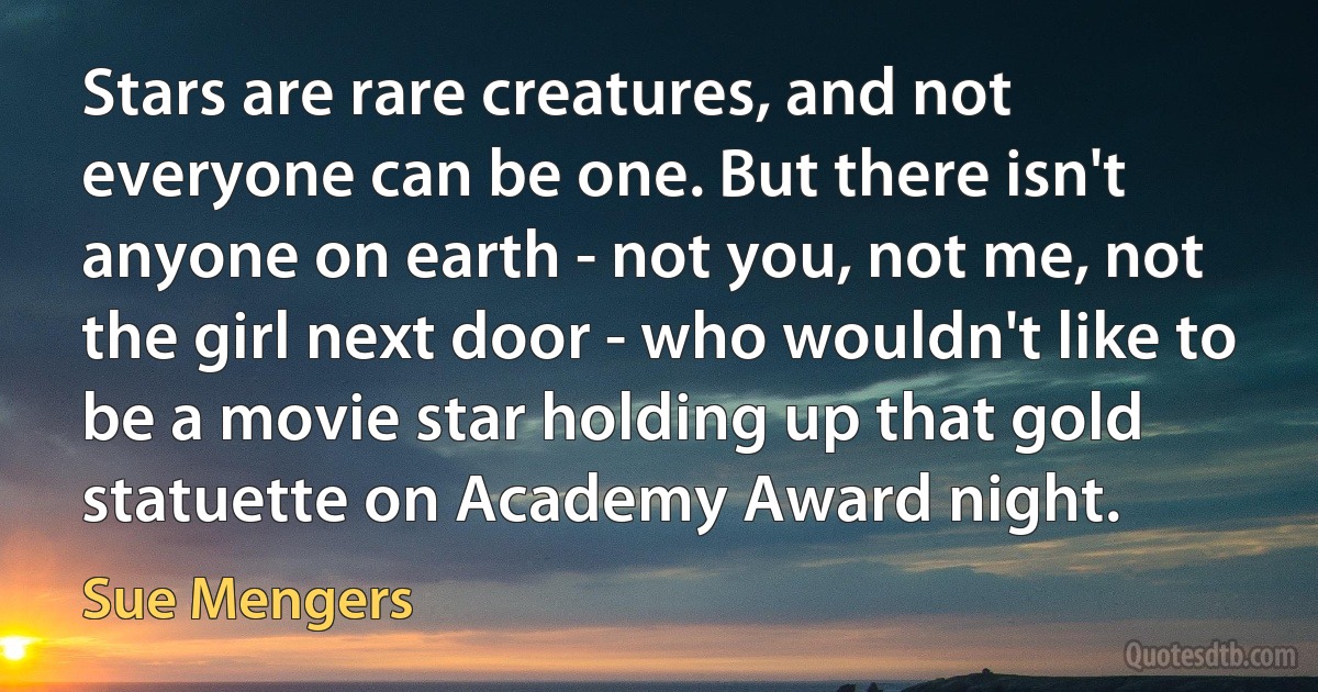 Stars are rare creatures, and not everyone can be one. But there isn't anyone on earth - not you, not me, not the girl next door - who wouldn't like to be a movie star holding up that gold statuette on Academy Award night. (Sue Mengers)