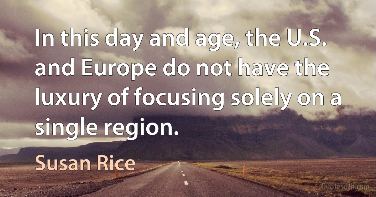 In this day and age, the U.S. and Europe do not have the luxury of focusing solely on a single region. (Susan Rice)