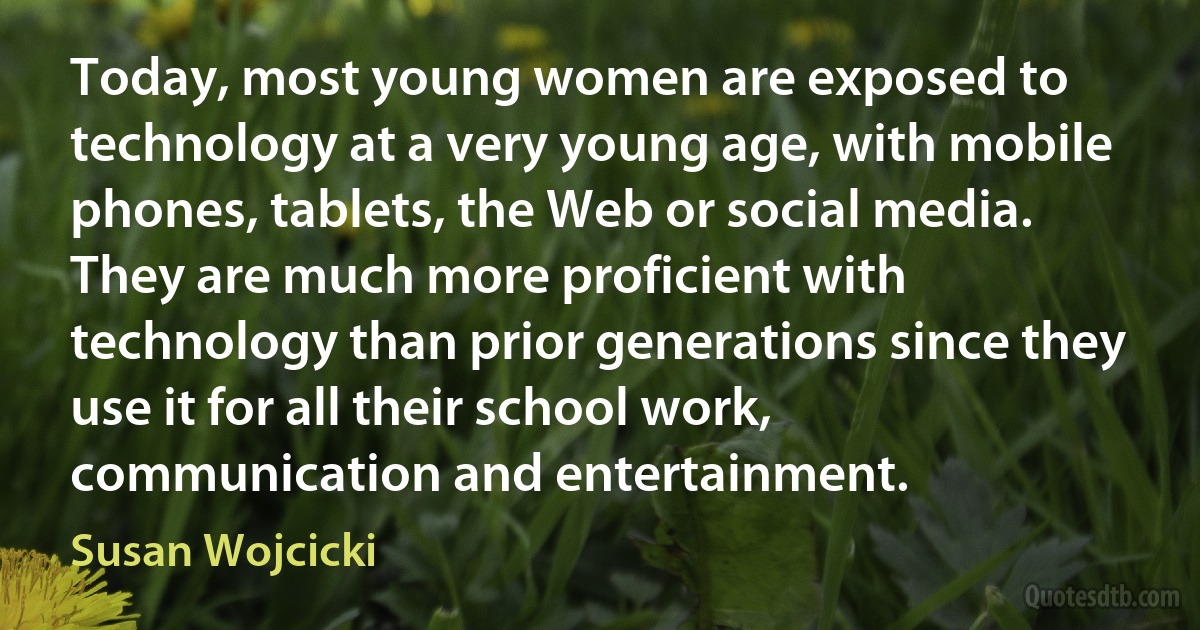 Today, most young women are exposed to technology at a very young age, with mobile phones, tablets, the Web or social media. They are much more proficient with technology than prior generations since they use it for all their school work, communication and entertainment. (Susan Wojcicki)