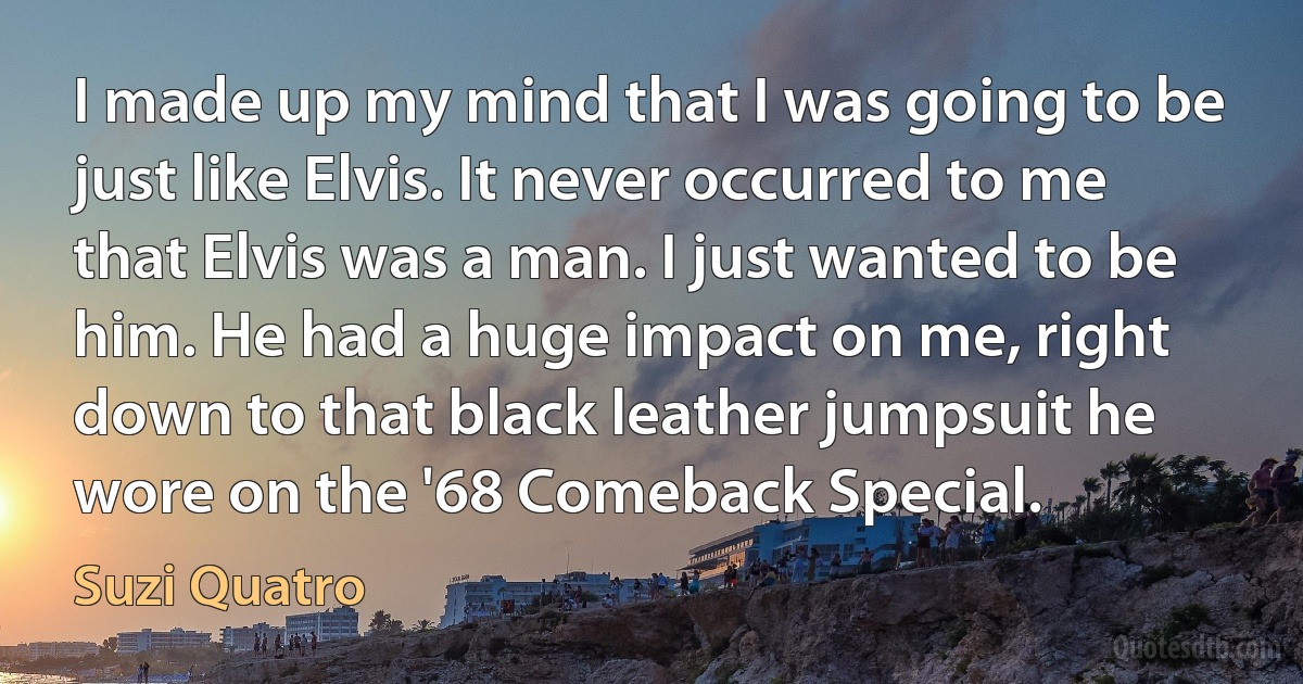 I made up my mind that I was going to be just like Elvis. It never occurred to me that Elvis was a man. I just wanted to be him. He had a huge impact on me, right down to that black leather jumpsuit he wore on the '68 Comeback Special. (Suzi Quatro)