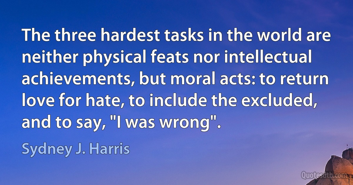 The three hardest tasks in the world are neither physical feats nor intellectual achievements, but moral acts: to return love for hate, to include the excluded, and to say, "I was wrong". (Sydney J. Harris)