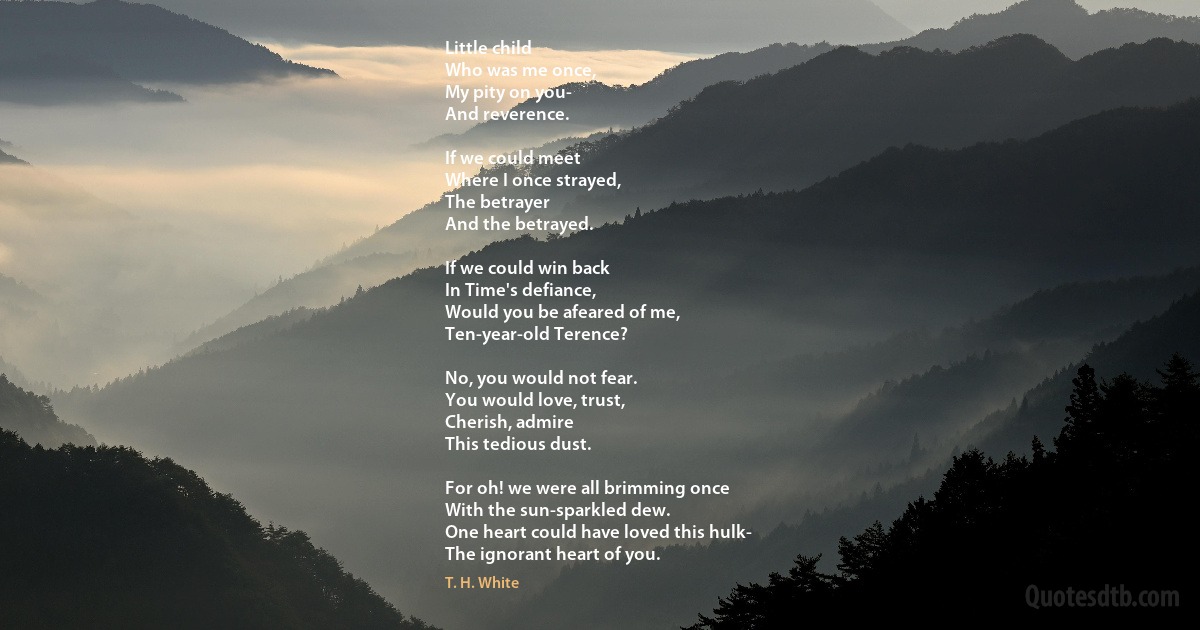 Little child
Who was me once,
My pity on you-
And reverence.

If we could meet
Where I once strayed,
The betrayer
And the betrayed.

If we could win back
In Time's defiance,
Would you be afeared of me,
Ten-year-old Terence?

No, you would not fear.
You would love, trust,
Cherish, admire
This tedious dust.

For oh! we were all brimming once
With the sun-sparkled dew.
One heart could have loved this hulk-
The ignorant heart of you. (T. H. White)