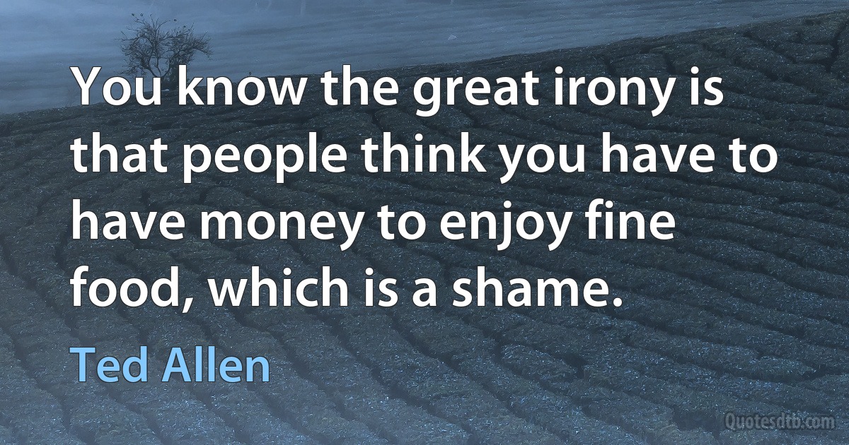 You know the great irony is that people think you have to have money to enjoy fine food, which is a shame. (Ted Allen)