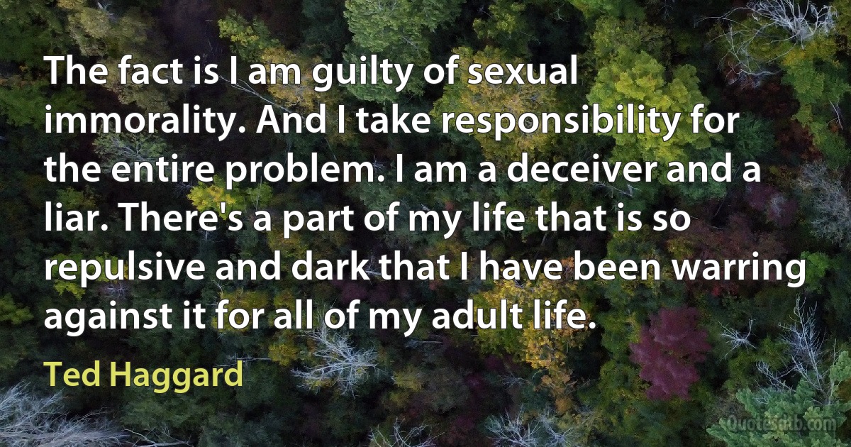 The fact is I am guilty of sexual immorality. And I take responsibility for the entire problem. I am a deceiver and a liar. There's a part of my life that is so repulsive and dark that I have been warring against it for all of my adult life. (Ted Haggard)