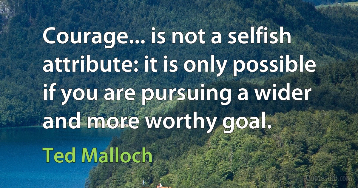 Courage... is not a selfish attribute: it is only possible if you are pursuing a wider and more worthy goal. (Ted Malloch)