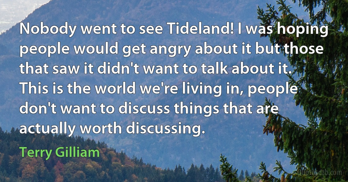 Nobody went to see Tideland! I was hoping people would get angry about it but those that saw it didn't want to talk about it. This is the world we're living in, people don't want to discuss things that are actually worth discussing. (Terry Gilliam)