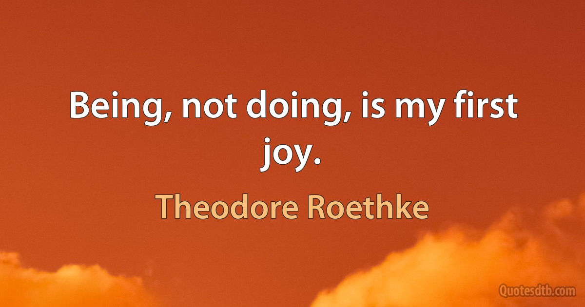 Being, not doing, is my first joy. (Theodore Roethke)