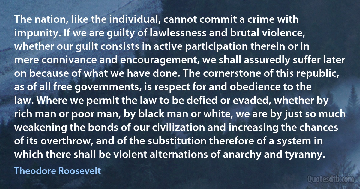 The nation, like the individual, cannot commit a crime with impunity. If we are guilty of lawlessness and brutal violence, whether our guilt consists in active participation therein or in mere connivance and encouragement, we shall assuredly suffer later on because of what we have done. The cornerstone of this republic, as of all free governments, is respect for and obedience to the law. Where we permit the law to be defied or evaded, whether by rich man or poor man, by black man or white, we are by just so much weakening the bonds of our civilization and increasing the chances of its overthrow, and of the substitution therefore of a system in which there shall be violent alternations of anarchy and tyranny. (Theodore Roosevelt)