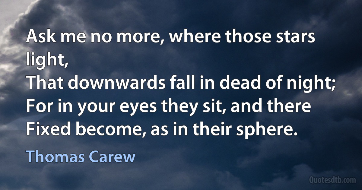 Ask me no more, where those stars light,
That downwards fall in dead of night;
For in your eyes they sit, and there
Fixed become, as in their sphere. (Thomas Carew)