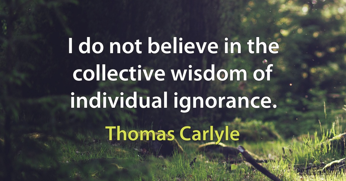 I do not believe in the collective wisdom of individual ignorance. (Thomas Carlyle)