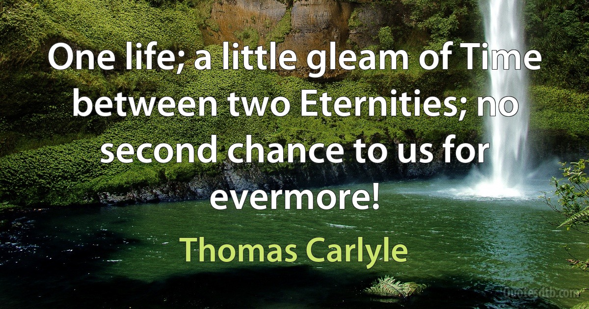 One life; a little gleam of Time between two Eternities; no second chance to us for evermore! (Thomas Carlyle)