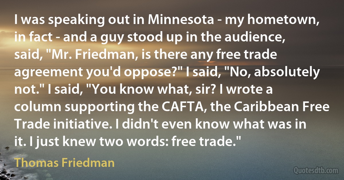 I was speaking out in Minnesota - my hometown, in fact - and a guy stood up in the audience, said, "Mr. Friedman, is there any free trade agreement you'd oppose?" I said, "No, absolutely not." I said, "You know what, sir? I wrote a column supporting the CAFTA, the Caribbean Free Trade initiative. I didn't even know what was in it. I just knew two words: free trade." (Thomas Friedman)