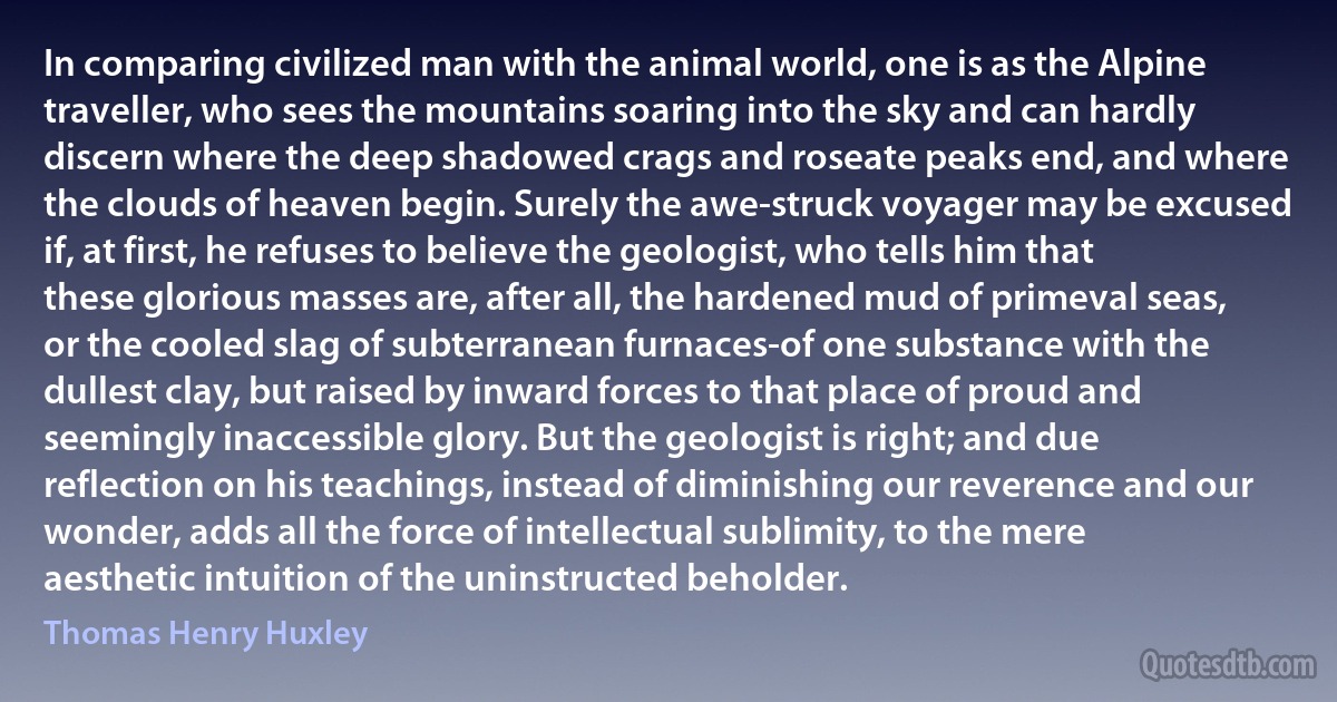 In comparing civilized man with the animal world, one is as the Alpine traveller, who sees the mountains soaring into the sky and can hardly discern where the deep shadowed crags and roseate peaks end, and where the clouds of heaven begin. Surely the awe-struck voyager may be excused if, at first, he refuses to believe the geologist, who tells him that these glorious masses are, after all, the hardened mud of primeval seas, or the cooled slag of subterranean furnaces-of one substance with the dullest clay, but raised by inward forces to that place of proud and seemingly inaccessible glory. But the geologist is right; and due reflection on his teachings, instead of diminishing our reverence and our wonder, adds all the force of intellectual sublimity, to the mere aesthetic intuition of the uninstructed beholder. (Thomas Henry Huxley)