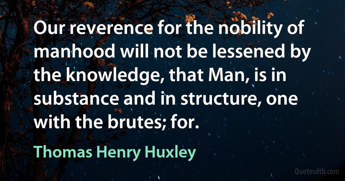 Our reverence for the nobility of manhood will not be lessened by the knowledge, that Man, is in substance and in structure, one with the brutes; for. (Thomas Henry Huxley)