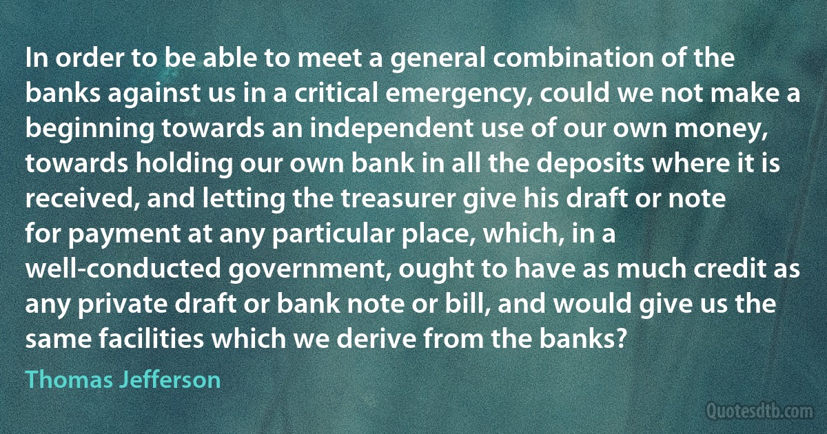 In order to be able to meet a general combination of the banks against us in a critical emergency, could we not make a beginning towards an independent use of our own money, towards holding our own bank in all the deposits where it is received, and letting the treasurer give his draft or note for payment at any particular place, which, in a well-conducted government, ought to have as much credit as any private draft or bank note or bill, and would give us the same facilities which we derive from the banks? (Thomas Jefferson)