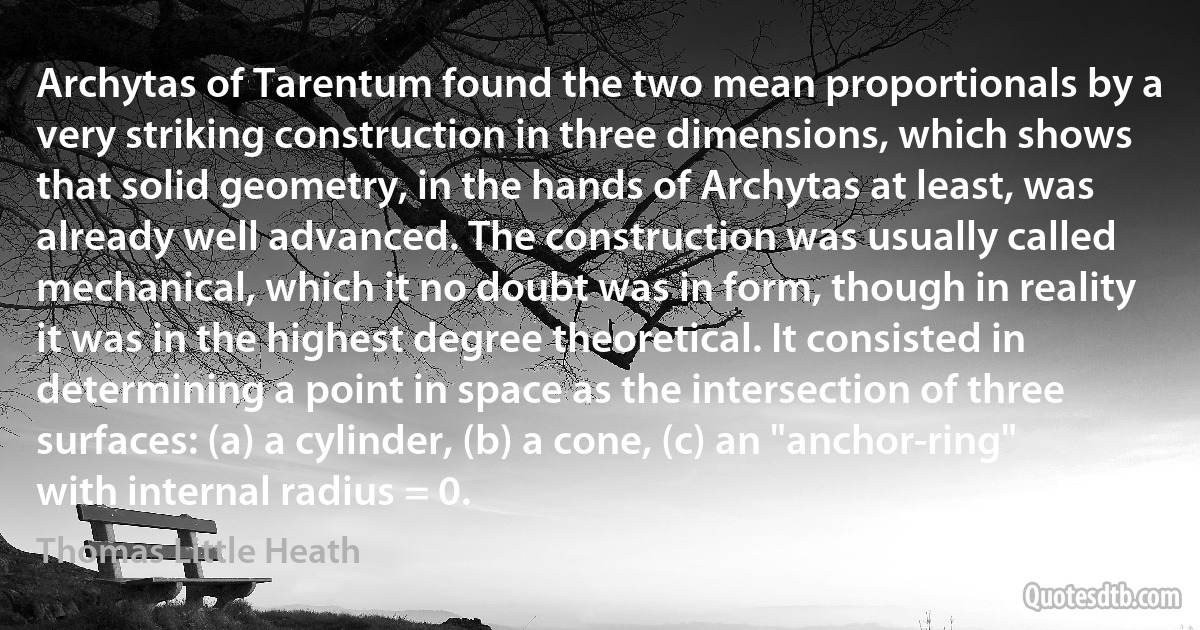 Archytas of Tarentum found the two mean proportionals by a very striking construction in three dimensions, which shows that solid geometry, in the hands of Archytas at least, was already well advanced. The construction was usually called mechanical, which it no doubt was in form, though in reality it was in the highest degree theoretical. It consisted in determining a point in space as the intersection of three surfaces: (a) a cylinder, (b) a cone, (c) an "anchor-ring" with internal radius = 0. (Thomas Little Heath)