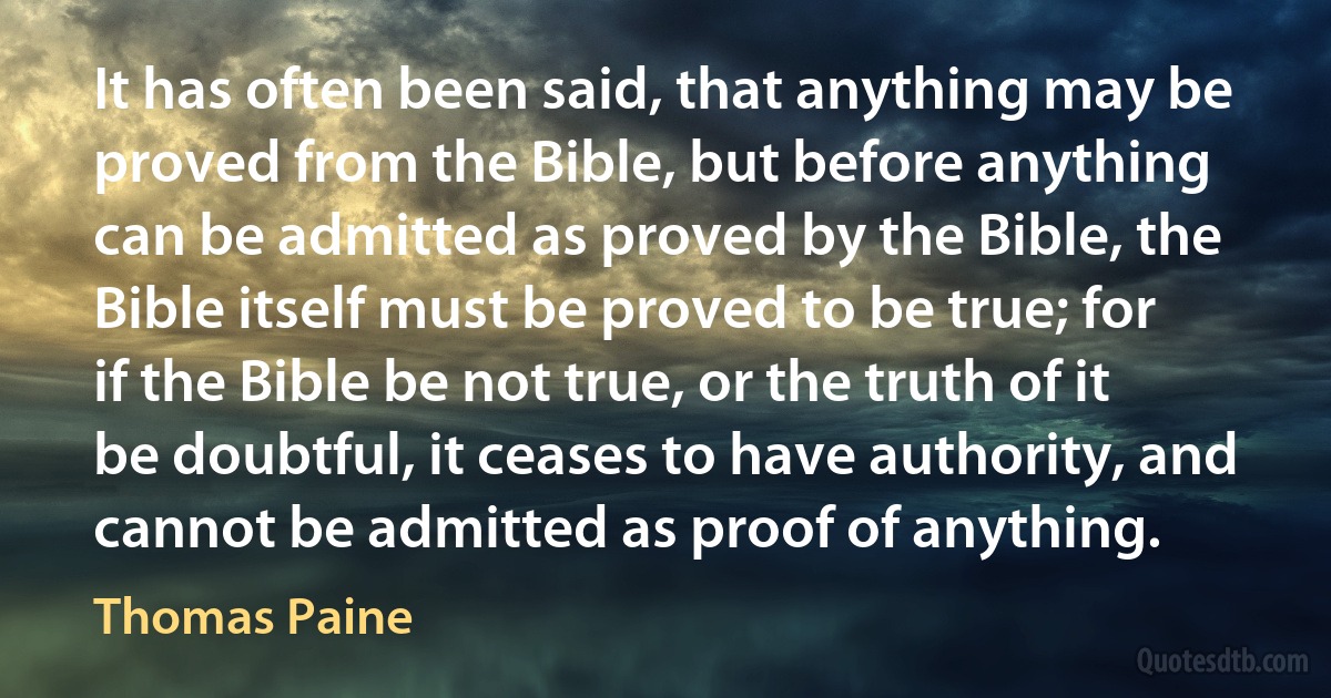 It has often been said, that anything may be proved from the Bible, but before anything can be admitted as proved by the Bible, the Bible itself must be proved to be true; for if the Bible be not true, or the truth of it be doubtful, it ceases to have authority, and cannot be admitted as proof of anything. (Thomas Paine)