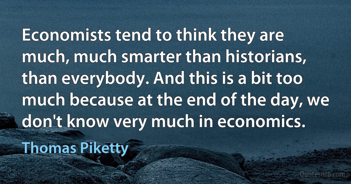 Economists tend to think they are much, much smarter than historians, than everybody. And this is a bit too much because at the end of the day, we don't know very much in economics. (Thomas Piketty)