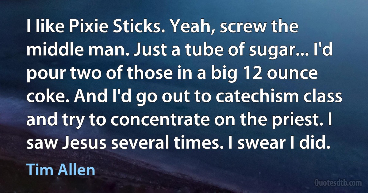 I like Pixie Sticks. Yeah, screw the middle man. Just a tube of sugar... I'd pour two of those in a big 12 ounce coke. And I'd go out to catechism class and try to concentrate on the priest. I saw Jesus several times. I swear I did. (Tim Allen)