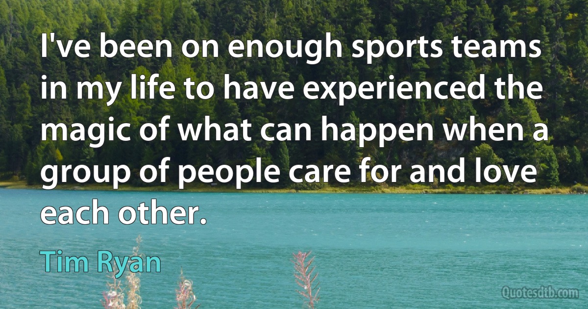 I've been on enough sports teams in my life to have experienced the magic of what can happen when a group of people care for and love each other. (Tim Ryan)