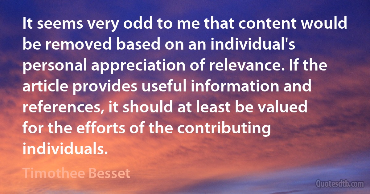 It seems very odd to me that content would be removed based on an individual's personal appreciation of relevance. If the article provides useful information and references, it should at least be valued for the efforts of the contributing individuals. (Timothee Besset)