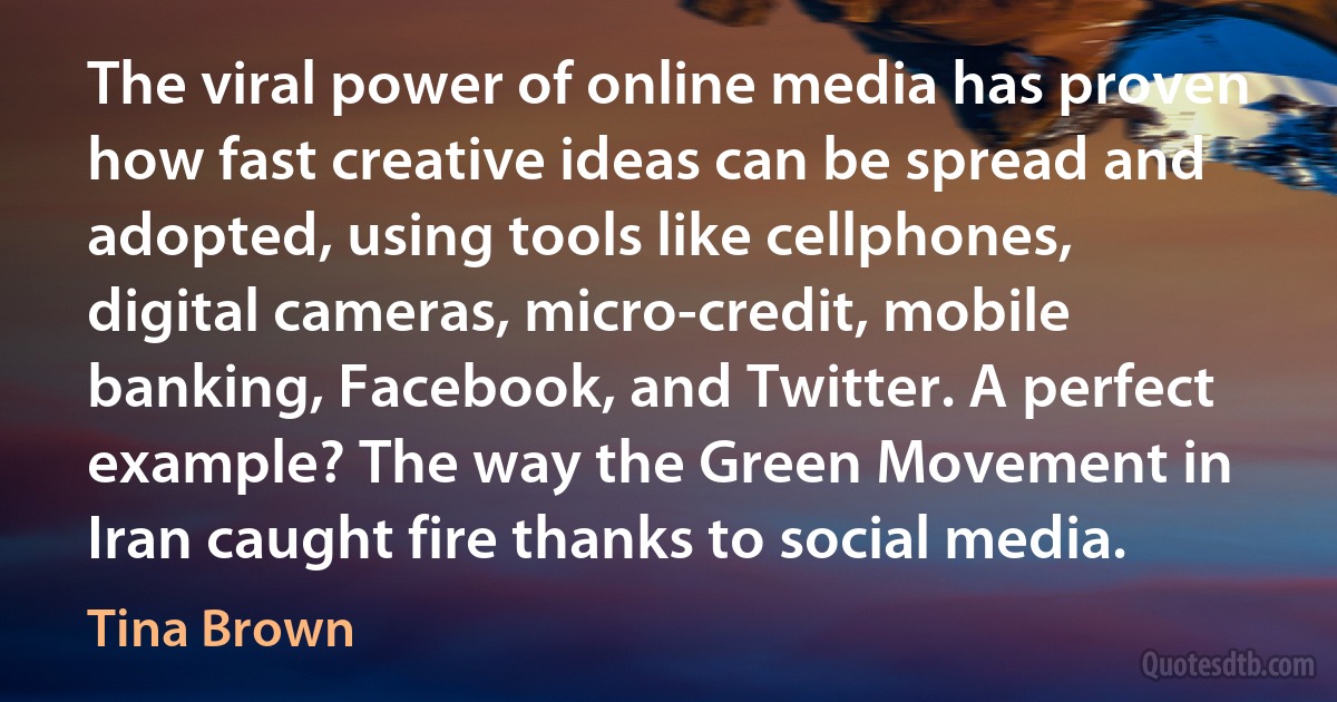 The viral power of online media has proven how fast creative ideas can be spread and adopted, using tools like cellphones, digital cameras, micro-credit, mobile banking, Facebook, and Twitter. A perfect example? The way the Green Movement in Iran caught fire thanks to social media. (Tina Brown)