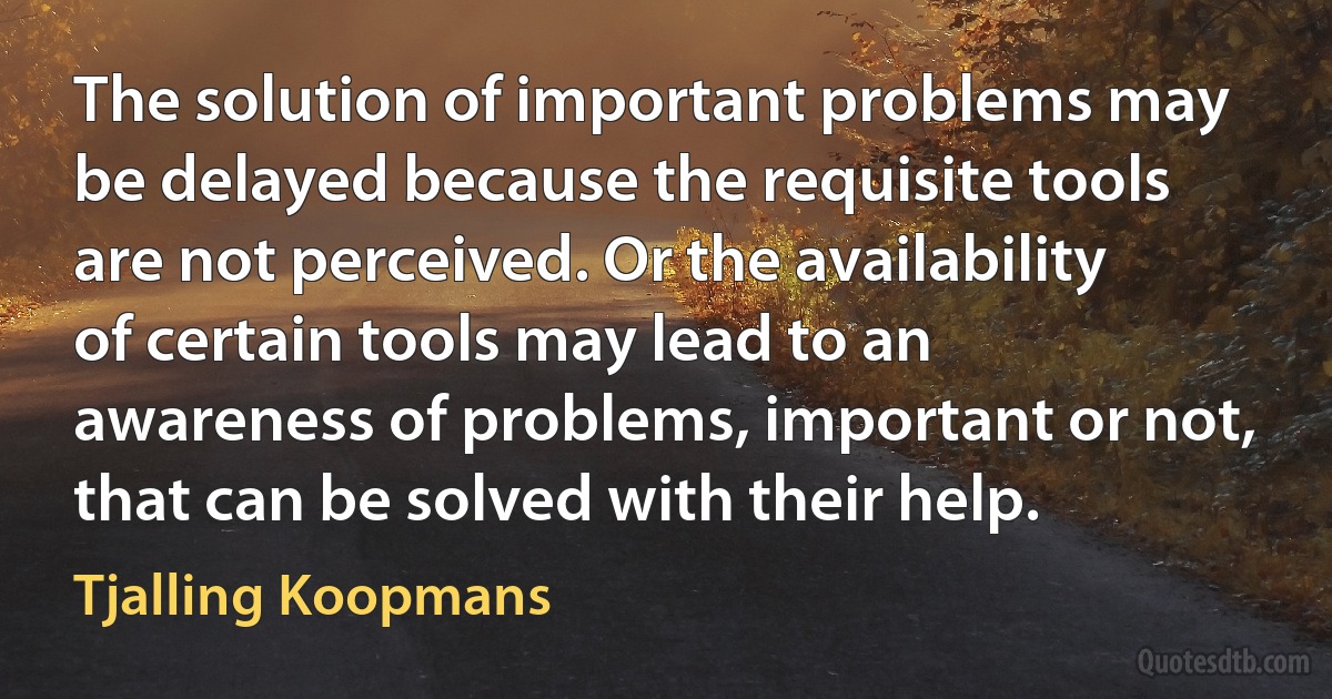 The solution of important problems may be delayed because the requisite tools are not perceived. Or the availability of certain tools may lead to an awareness of problems, important or not, that can be solved with their help. (Tjalling Koopmans)