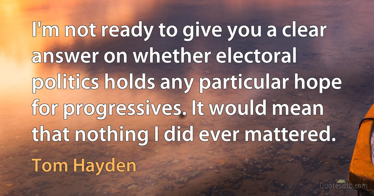 I'm not ready to give you a clear answer on whether electoral politics holds any particular hope for progressives. It would mean that nothing I did ever mattered. (Tom Hayden)