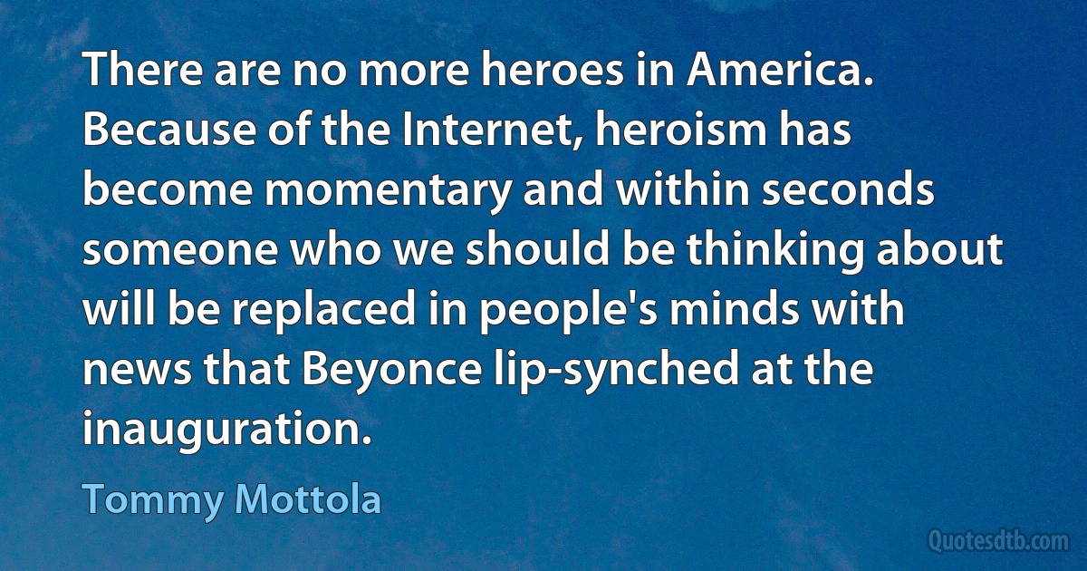 There are no more heroes in America. Because of the Internet, heroism has become momentary and within seconds someone who we should be thinking about will be replaced in people's minds with news that Beyonce lip-synched at the inauguration. (Tommy Mottola)