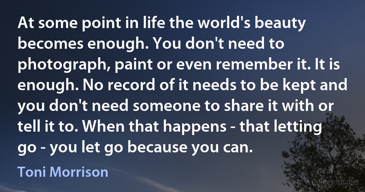 At some point in life the world's beauty becomes enough. You don't need to photograph, paint or even remember it. It is enough. No record of it needs to be kept and you don't need someone to share it with or tell it to. When that happens - that letting go - you let go because you can. (Toni Morrison)