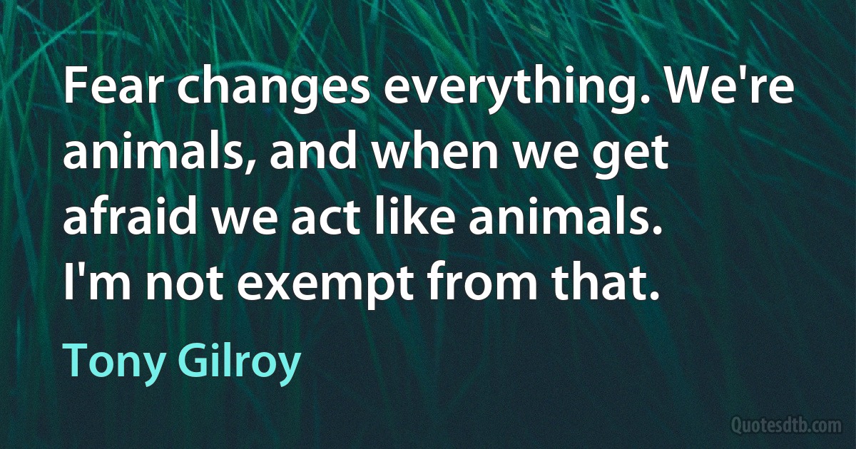 Fear changes everything. We're animals, and when we get afraid we act like animals. I'm not exempt from that. (Tony Gilroy)