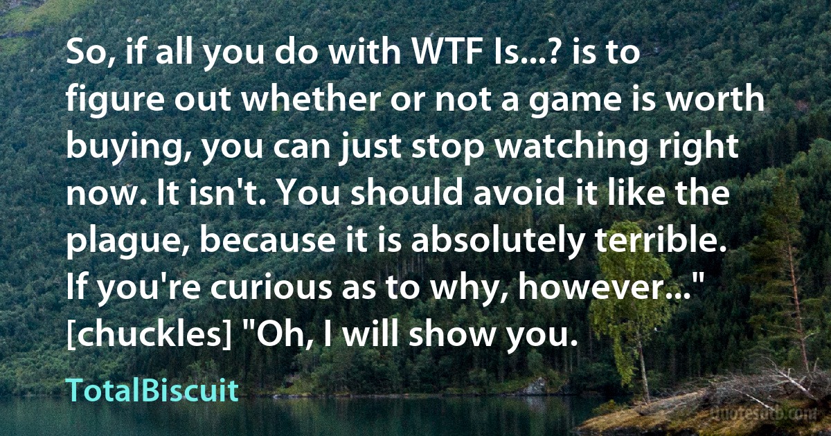 So, if all you do with WTF Is...? is to figure out whether or not a game is worth buying, you can just stop watching right now. It isn't. You should avoid it like the plague, because it is absolutely terrible. If you're curious as to why, however..." [chuckles] "Oh, I will show you. (TotalBiscuit)